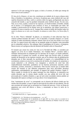 aparecer la Isla que emerge de las aguas, es decir, el cosmos, el orden que emerge de
nuevo tras el caos acuático24.

El Arca de la Alianza y el arco iris, constituyen un símbolo de la nueva alianza entre
Dios, el hombre y la naturaleza, y de nuevo, la paloma que, como símbolo del ruaj, del
espíritu (femenino) de Dios, vuelve a cernirse sobre las aguas, prefigurando una nueva
creación del mundo, y que ha quedado instaurada como símbolo de paz. En este caso,
Noé, en su Arca, ayuda a conservar las especies y la biodiversidad; el hombre, dotado
de la técnica y la inteligencia para construir el Arca, es responsable por tanto, del
cuidado y preservación de los demás seres de la naturaleza, que deben conservarse y
compartir la nueva creación con él. Aunque Dios somete al poder del hombre todos los
seres, la alianza no es solo con el hombre, la alianza es entre Dios y la Tierra (Gn, 9,
13).

En la obra “Nueva Atlántida” de Bacon, se reactualiza el mito diluviano bajo los
criterios político-morales del autor25: tras el desorden, el pecado religioso y/o social,
subsiste el orden inicialmente estatuido, natural, bien sea en una isla sureña o en el arca
de Noé. La supervivencia del orden en un pequeño grupo de elegidos viene precedida
por la calamidad colectiva. Sin embargo, bajo el paradigma de la razón y el progreso,
Bacon insiste en la peligrosa idea del dominio del hombre sobre la Naturaleza26.

El tsunami que arrasó las costas de Asia en la Navidad del 2004, se considera por
algunos un aviso de la madre Naturaleza. Así Vandana Shiva27, escritora india y
militante internacional en campañas por los derechos de la mujer y el medio ambiente,
considera que el tsunami nos enseñó, en primer lugar una lección sobre el erróneo
modelo de desarrollo en las regiones costeras, que en los últimos años de globalización
dirigidos por el libre mercado, ha sacrificado el respeto a la vulnerabilidad de los
ecosistemas costeros en aras de la construcción de hoteles, de criaderos de camarones a
escala industrial y de refinerías. Los manglares y arrecifes de coral han sido
implacablemente destruidos, quitándose así las barreras protectoras naturales contra
tormentas, ciclones, huracanes y maremotos. Otra lección crucial que el mundo debe
extraer del tsunami es que debemos prepararnos para otros previsibles desastres
ambientales, anticipándonos, por ejemplo, al impacto del cambio climático. Según V.
Shiva cuando la crecida de las aguas sumergió las islas Maldivas, la naturaleza nos
estaba diciendo que lo mismo puede suceder con una subida del nivel del mar
provocada por el cambio climático, y que así será como sociedades enteras podrán ser
despojadas del espacio ecológico en el que ahora viven tranquilamente.

Este “sentimiento de aviso” se corresponde con la historia del diluvio hindú que fue
mucho más devastador, ya que el agua no provenía de las nubes de este planeta, sino de
una creciente del océano que se encuentra en el fondo del universo. Visnú, en forma de
gigantesco pez avisó del diluvio a Manu, y arrastrando su barco lo salvó de la
destrucción.

24
     AGUIRRE BAZTAN, A.:“Aguas amnióticas …, o.c., 36-37.
25
   GONZÁLEZ, J.A.:“Del diluvio a las inundaciones…, o.c., 417.
26
   COSTA, P.: “Tecnoutopías de la desolación en el siglo XX” en Curso sobre la sociedad de la
Información: libertades frente a control social. Universidad Politécnica de Madrid. Cursos de verano
2006. La Granja de San Ildefonso (Segovia).
27
   El Mundo, 20-01-2005.


                                                 8
 