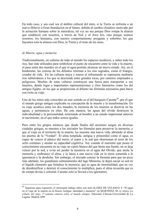 En todo caso, y sea cual sea el ámbito cultural del mito, si la Tierra se enfrenta a un
nuevo Diluvio o Gran Inundación en el futuro, debido al cambio climático motivado por
la actuación humana sobre la naturaleza, tal vez no sea porque Dios rompa la alianza
que estableció con nosotros, a través de Noé y el Arco Iris, sino porque seamos
nosotros, los humanos, con nuestro comportamiento arrogante y soberbio, los que
hayamos roto la alianza con Dios, la Tierra y el resto de los seres.


d) Muerte, agua y memoria.

Tradicionalmente, en culturas de todo el mundo los espacios acuáticos, y sobre todo los
ríos, han sido utilizados para simbolizar el punto de encuentro entre la vida y la muerte,
el paso entre dos mundos en el que el agua permite alcanzar un nuevo estado. Así, en el
hinduismo, las cenizas de los difuntos retornan a los ríos sagrados, como el Ganges,
creador de vida. En las culturas maya y azteca el inframundo se representa mediante
ríos subterráneos a los que se desciende entre grandes rocas, por caminos empinados y
peligrosos. Muchas de estas culturas construyen una barca para transportar a sus
muertos, dando lugar a importantes representaciones y ritos funerarios como los del
antiguo Egipto, en los que se proporciona al difunto las fórmulas necesarias para hacer
con éxito su viaje.

Uno de los mitos más conocidos en este sentido es el del barquero Caronte28, por el que
el mundo griego antiguo explicaba su concepción de la muerte y la transformación. En
su viaje acuático entre los dos mundos, la memoria de los muertos se disolvía en las
aguas, y permanecía en ellas. De esta manera, las aguas del olvido destruyen la
individualidad y la personalidad, retornando al hombre a un estado impersonal anterior
al nacimiento, en el que todos somos iguales.

Pero entre los grupos místicos que desde finales del arcaísmo surgen en diversas
ciudades griegas, se muestra a los iniciados las fórmulas para preservar la memoria, y
que el viaje en el territorio de la muerte, les muestre una nueva vida, abriendo al alma
las puertas de la “Verdad”. El alma templada, antigua y primordial como el agua, es
capaz de vencer el pánico del morir, el sopor y la sed que obsesionan al resto de los
seres comunes y anulan su capacidad cognitiva. Así, cuando el muriente que posee el
conocimiento encuentra en su viaje un ciprés blanco del que brota una fuente, no se deja
vencer por la sed, y evita así perder la memoria en el agua del Olvido, que anula la
memoria y embrutece el alma, y le lanza a una nueva vida en la tierra sometida a la
ignorancia y la desdicha. Sin embargo, el iniciado conoce la fórmula para que un poco
más adelante, los guardianes sobrenaturales del lago Memoria, le dejen saciar su sed en
el líquido elemento que fortalece la memoria, que es agua de inmortalidad, que en vez
de desidentificar y destruir el conocimiento lo multiplica, pues el alma recuerda que es
de estirpe divina o celestial. Caronte solo se llevará a los ignorantes.



28
   Seguimos para exponerlo, el interesante trabajo sobre este mito de DIEZ DE VELASCO, F.:“El agua
en el viaje de la muerte en la Grecia Antigua: identidad y memoria” en MARTÍNEZ, M. (y otros), La
cultura del viaje, 2ª semana canaria sobre el mundo antiguo. Ediciones Clásicas-Universidad de La
Laguna. Madrid 1999.



                                                9
 
