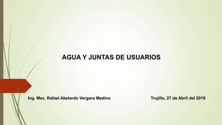 AGUA Y JUNTAS DE USUARIOS
Ing. Msc. Rafael Abelardo Vergara Medina Trujillo, 27 de Abril del 2019
 
