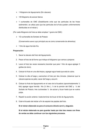  1 Kilogramo de Aguaymanto (Sin cáscara)
 1/8 Kilogramo de azúcar blanca
 1 cucharadita de CMC (Estabilizante evita que las partículas de las frutas
sedimenten, se utiliza para que las partículas de la fruta queden uniformemente
distribuidas en el néctar.)
(Por cada Kilogramo de fruta se debe emplear 1 gramo de CMC)
 1/2 cucharadita de Sorbato de Potasio
(Conservante suave cuyo principal uso es como conservante de alimentos)
 1 litro de agua hervida fría.
Preparación:
1. Sacar la cáscara del fruto del Aguaymanto.
2. Pesar el fruto de tal forma que indique el kilogramo que vamos a preparar.
3. Lavar el fruto las veces necesaria (recordar que para 1 litro de agua agregar 3
gotitas de cloro).
4. Colocar la fruta en una olla limpia y agregar agua hasta que esta la cubra.
5. Colocar la olla al fuego y sancochar el fruto por dos minutos. (observar que la
cáscara apenas se pele), sacar del fuego y escurrir.
6. Colocar la fruta de Aguaymanto en el vaso de la licuadora (aproximadamente ¼
kilo) agregar agua hervida fría (¼ litro ), ¼ de la porción del CMC y ¼ del
Sorbato de Potacio, tres cucharadas ½ de azúcar y licuar hasta que se vuelva
pulpa.
7. Repetir la acción anterior, hasta terminar de licuar el kilo de Aguaymanto.
8. Colar el licuado del néctar a fin de separar las pepitas del fruto.
Si el néctar elaborado es para el consumo directo servir y degustar.
Si el néctar elaborado es para guardar hasta por dos tres meses con fines
de ventas se debe continuar con los siguientes procesos.
Página
10
 