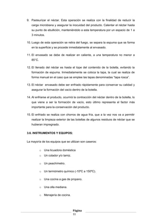 9. Pasteurizar el néctar. Esta operación se realiza con la finalidad de reducir la
carga microbiana y asegurar la inocuidad del producto. Calentar el néctar hasta
su punto de ebullición, manteniéndolo a esta temperatura por un espacio de 1 a
3 minutos.
10. Luego de esta operación se retira del fuego, se separa la espuma que se forma
en la superficie y se procede inmediatamente al envasado.
11. El envasado se debe de realizar en caliente, a una temperatura no menor a
85°C.
12. El llenado del néctar es hasta el tope del contenido de la botella, evitando la
formación de espuma. Inmediatamente se coloca la tapa, la cual se realiza de
forma manual en el caso que se emplee las tapas denominadas “tapa rosca”.
13. El néctar envasado debe ser enfriado rápidamente para conservar su calidad y
asegurar la formación del vacío dentro de la botella.
14. Al enfriarse el producto, ocurrirá la contracción del néctar dentro de la botella, lo
que viene a ser la formación de vacío, esto último representa el factor más
importante para la conservación del producto.
15. El enfriado se realiza con chorros de agua fría, que a la vez nos va a permitir
realizar la limpieza exterior de las botellas de algunos residuos de néctar que se
hubieran impregnado.
3.6. INSTRUMENTOS Y EQUIPOS:
La mayoría de los equipos que se utilizan son caseros:
o Una licuadora doméstica
o Un colador y/o tamiz.
o Un peachímetro.
o Un termómetro químico (-10ºC a 150ºC).
o Una cocina a gas de propano.
o Una olla mediana.
o Menajería de cocina.
Página
11
 