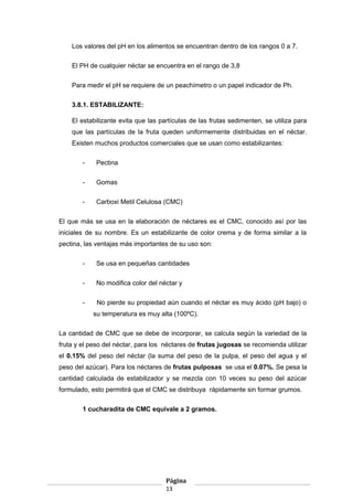 Los valores del pH en los alimentos se encuentran dentro de los rangos 0 a 7.
El PH de cualquier néctar se encuentra en el rango de 3,8
Para medir el pH se requiere de un peachímetro o un papel indicador de Ph.
3.8.1. ESTABILIZANTE:
El estabilizante evita que las partículas de las frutas sedimenten, se utiliza para
que las partículas de la fruta queden uniformemente distribuidas en el néctar.
Existen muchos productos comerciales que se usan como estabilizantes:
- Pectina
- Gomas
- Carboxi Metil Celulosa (CMC)
El que más se usa en la elaboración de néctares es el CMC, conocido así por las
iniciales de su nombre. Es un estabilizante de color crema y de forma similar a la
pectina, las ventajas más importantes de su uso son:
- Se usa en pequeñas cantidades
- No modifica color del néctar y
- No pierde su propiedad aún cuando el néctar es muy ácido (pH bajo) o
su temperatura es muy alta (100ºC).
La cantidad de CMC que se debe de incorporar, se calcula según la variedad de la
fruta y el peso del néctar, para los néctares de frutas jugosas se recomienda utilizar
el 0.15% del peso del néctar (la suma del peso de la pulpa, el peso del agua y el
peso del azúcar). Para los néctares de frutas pulposas se usa el 0.07%. Se pesa la
cantidad calculada de estabilizador y se mezcla con 10 veces su peso del azúcar
formulado, esto permitirá que el CMC se distribuya rápidamente sin formar grumos.
1 cucharadita de CMC equivale a 2 gramos.
Página
13
 