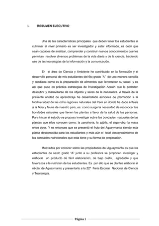 I. RESUMEN EJECUTIVO
Una de las características principales que deben tener los estudiantes al
culminar el nivel primario es ser investigador y estar informado, es decir que
sean capaces de analizar, comprender y construir nuevos conocimientos que les
permitan resolver diversos problemas de la vida diaria y de la ciencia, haciendo
uso de las tecnologías de la información y la comunicación.
En el área de Ciencia y Ambiente he contribuido en la formación y el
desarrollo personal de mis estudiantes del 6to grado “A” de una manera sencilla
y cotidiana como es la preparación de alimentos que favorezcan su salud y es
así que puse en práctica estrategias de Investigación Acción que le permiten
descubrir y maravillarse de los objetos y seres de la naturaleza. A través de la
presente unidad de aprendizaje he desarrollado acciones de promoción a la
biodiversidad de las ocho regiones naturales del Perú en donde he dado énfasis
a la flora y fauna de nuestro país, es como surge la necesidad de reconocer las
bondades naturales que tienen las plantas a favor de la salud de las personas.
Para iniciar el estudio se propuso investigar sobre las bondades naturales de las
plantas que ellos conocen como: la zanahoria, la zábila, el algarrobo, la maca
entre otros. Y es entonces que se presentó el fruto del Aguaymanto siendo esta
planta desconocida para los estudiantes y más aún el total desconocimiento de
las bondades nutricionales que esta tiene y su forma de preparación.
Motivados por conocer sobre las propiedades del Aguaymanto es que los
estudiantes de sexto grado “A” junto a su profesora se proponen investigar y
elaborar un producto de fácil elaboración, de bajo costo, agradable y que
favorezca a la nutrición de los estudiantes. Es por ello que se plantea elaborar el
néctar de Aguaymanto y presentarlo a la 22º Feria Escolar Nacional de Ciencia
y Tecnología.
Página 3
 