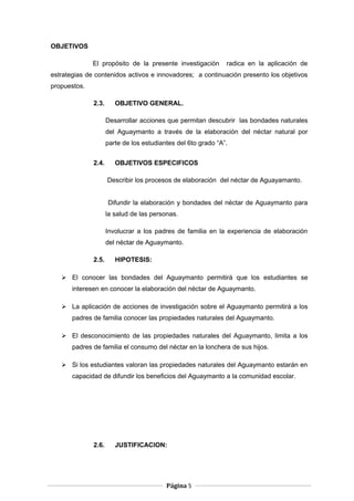 OBJETIVOS
El propósito de la presente investigación radica en la aplicación de
estrategias de contenidos activos e innovadores; a continuación presento los objetivos
propuestos.
2.3. OBJETIVO GENERAL.
Desarrollar acciones que permitan descubrir las bondades naturales
del Aguaymanto a través de la elaboración del néctar natural por
parte de los estudiantes del 6to grado “A”.
2.4. OBJETIVOS ESPECIFICOS
Describir los procesos de elaboración del néctar de Aguayamanto.
Difundir la elaboración y bondades del néctar de Aguaymanto para
la salud de las personas.
Involucrar a los padres de familia en la experiencia de elaboración
del néctar de Aguaymanto.
2.5. HIPOTESIS:
 El conocer las bondades del Aguaymanto permitirá que los estudiantes se
interesen en conocer la elaboración del néctar de Aguaymanto.
 La aplicación de acciones de investigación sobre el Aguaymanto permitirá a los
padres de familia conocer las propiedades naturales del Aguaymanto.
 El desconocimiento de las propiedades naturales del Aguaymanto, limita a los
padres de familia el consumo del néctar en la lonchera de sus hijos.
 Si los estudiantes valoran las propiedades naturales del Aguaymanto estarán en
capacidad de difundir los beneficios del Aguaymanto a la comunidad escolar.
2.6. JUSTIFICACION:
Página 5
 