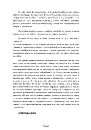 El néctar natural de Aguaymanto es el producto alimenticio, líquido, pulposo,
elaborado con la pulpa del Aguaymanto (Physalis Peruviana) maduros, sanos, limpios,
lavados, finamente divididos y tamizados, concentrados o no, congelados o no,
adicionados de agua, edulcorantes nutritivos y aditivos alimentarios permitidos,
envasado en recipientes herméticamente cerrados y sometido a un proceso térmico que
asegure su conservación.
Como todo producto de consumo a elaborar exige todas las medidas de aseo y
limpieza así como los cuidados y precauciones que exige su elaboración.
Un néctar de fruta, según el Codex (iniciativa de la FAO y la OMS ante la
proliferación
de normas alimentarias), es un producto pulposo sin fermentar, pero fermentable,
destinado al consumo directo, obtenido mezclando toda la parte comestible de la fruta
finamente dividida y tamizada, en buen estado y madura, concentrado o sin concentrar,
con adición de agua y con o sin adición de azúcares o miel y los aditivos alimentarios
permitidos.
Los néctares deberán cumplir con las características sensoriales de color, olor y
sabor propias de las frutas de que proceden. Deberán ser elaborados en condiciones
higiénicas y sanitarias, de acuerdo con las normas con las que se trabaje, mismas que
son previamente establecidas por los organismos de control alimentario. Existen dos
aspectos importantes a considerar en la elaboración de néctares, como es propiciar la
destrucción de las levaduras que podrían causar fermentación, así como hongos y
bacterias que podrían originar malos sabores y altercaciones; y conservar en el
producto el sabor de la fruta y su poder vitamínico. La materia prima para la
elaboración de néctar deberá ser extraída de frutas maduras, sanas y frescas,
convenientemente lavadas y libres de restos de plaguicidas y otras sustancias nocivas,
en condiciones sanitarias apropiadas. Una de las ventajas de la elaboración de este
producto es que la forma de procesamiento permite el empleo de frutas que no son
adecuadas para otros fines por su forma y tamaño. El néctar no es un producto estable
por sí mismo, es decir, necesita ser sometido a un tratamiento térmico adecuado para
asegurar su conservación. Es un producto formulado, que se prepara de acuerdo a una
receta o fórmula preestablecida y que puede variar de acuerdo a las preferencias de los
consumidores.
RECOMENDACIONES
Página 8
 