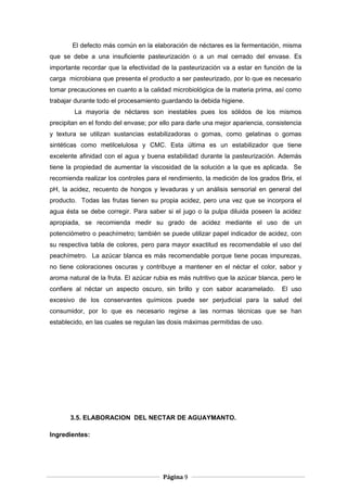 El defecto más común en la elaboración de néctares es la fermentación, misma
que se debe a una insuficiente pasteurización o a un mal cerrado del envase. Es
importante recordar que la efectividad de la pasteurización va a estar en función de la
carga microbiana que presenta el producto a ser pasteurizado, por lo que es necesario
tomar precauciones en cuanto a la calidad microbiológica de la materia prima, así como
trabajar durante todo el procesamiento guardando la debida higiene.
La mayoría de néctares son inestables pues los sólidos de los mismos
precipitan en el fondo del envase; por ello para darle una mejor apariencia, consistencia
y textura se utilizan sustancias estabilizadoras o gomas, como gelatinas o gomas
sintéticas como metilcelulosa y CMC. Esta última es un estabilizador que tiene
excelente afinidad con el agua y buena estabilidad durante la pasteurización. Además
tiene la propiedad de aumentar la viscosidad de la solución a la que es aplicada. Se
recomienda realizar los controles para el rendimiento, la medición de los grados Brix, el
pH, la acidez, recuento de hongos y levaduras y un análisis sensorial en general del
producto. Todas las frutas tienen su propia acidez, pero una vez que se incorpora el
agua ésta se debe corregir. Para saber si el jugo o la pulpa diluida poseen la acidez
apropiada, se recomienda medir su grado de acidez mediante el uso de un
potenciómetro o peachímetro; también se puede utilizar papel indicador de acidez, con
su respectiva tabla de colores, pero para mayor exactitud es recomendable el uso del
peachímetro. La azúcar blanca es más recomendable porque tiene pocas impurezas,
no tiene coloraciones oscuras y contribuye a mantener en el néctar el color, sabor y
aroma natural de la fruta. El azúcar rubia es más nutritivo que la azúcar blanca, pero le
confiere al néctar un aspecto oscuro, sin brillo y con sabor acaramelado. El uso
excesivo de los conservantes químicos puede ser perjudicial para la salud del
consumidor, por lo que es necesario regirse a las normas técnicas que se han
establecido, en las cuales se regulan las dosis máximas permitidas de uso.
3.5. ELABORACION DEL NECTAR DE AGUAYMANTO.
Ingredientes:
Página 9
 