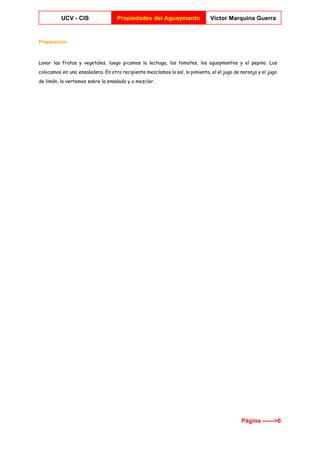  
UCV ­ CIS  Propiedades del Aguaymanto  Víctor Marquina Guerra 
 
Preparación: 
Lavar las frutas y vegetales, luego picamos la lechuga, los tomates, los aguaymantos y el pepino. Los
colocamos en una ensaladera. En otro recipiente mezclamos la sal, la pimienta, el el jugo de naranja y el jugo
de limón, lo vertemos sobre la ensalada y a mezclar.
Página ­­­­­­>6 
 