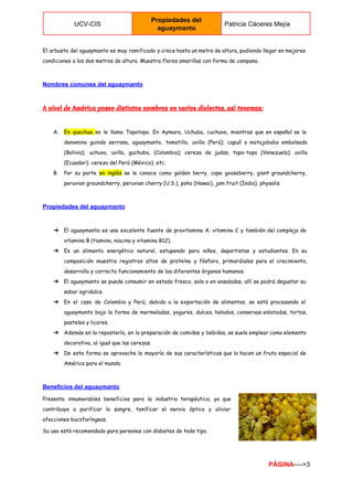  
UCV­CIS 
Propiedades del 
aguaymanto 
Patricia Cáceres Mejía 
 
El arbusto del aguaymanto es muy ramificado y crece hasta un metro de altura, pudiendo llegar en mejores
condiciones a los dos metros de altura. Muestra flores amarillas con forma de campana.
Nombres comunes del aguaymanto 
A nivel de América posee distintos nombres en varios dialectos, así tenemos:
A. En quechua ​se le llama Topotopo. En Aymara, Uchuba, cuchuva, mientras que en español se le
denomina guinda serrana, aguaymanto, tomatillo, uvilla (Perú); capulí o motojobobo embolsado
(Bolivia); uchuva, uvilla, guchuba, (Colombia); cereza de judas, topo-topo (Venezuela); uvilla
(Ecuador); cereza del Perú (México); etc.
B. Por su parte ​en inglés se le conoce como golden berry, cape gooseberry, giant groundcherry,
peruvian groundcherry, peruvian cherry (U.S.), poha (Hawai), jam fruit (India), physalis.
Propiedades del aguaymanto 
➔ El aguaymanto es una excelente fuente de provitamina A. vitamina C y también del complejo de
vitamina B (tiamina, niacina y vitamina B12).
➔ Es un alimento energético natural, estupendo para niños, deportistas y estudiantes. En su
composición muestra registros altos de proteína y fósforo, primordiales para el crecimiento,
desarrollo y correcto funcionamiento de los diferentes órganos humanos.
➔ El aguaymanto se puede consumir en estado fresco, sola o en ensaladas, allí se podrá degustar su
sabor agridulce.
➔ En el caso de Colombia y Perú, debido a la exportación de alimentos, se está procesando el
aguaymanto bajo la forma de mermeladas, yogures, dulces, helados, conservas enlatadas, tortas,
pasteles y licores.
➔ Además en la repostería, en la preparación de comidas y bebidas, se suele emplear como elemento
decorativo, al igual que las cerezas.
➔ De esta forma se aprovecha la mayoría de sus características que lo hacen un fruto especial de
América para el mundo.
Beneficios del aguaymanto
Presenta innumerables beneficios para la industria terapéutica, ya que
contribuye a purificar la sangre, tonificar el nervio óptico y aliviar
afecciones bucofaríngeas.
Su uso está recomendado para personas con diabetes de todo tipo.
PÁGINA​­­­­>3 
 