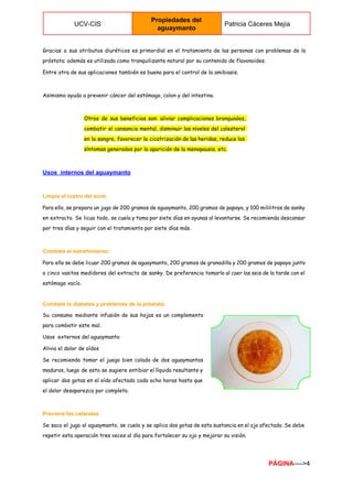  
UCV­CIS 
Propiedades del 
aguaymanto 
Patricia Cáceres Mejía 
 
Gracias a sus atributos diuréticos es primordial en el tratamiento de las personas con problemas de la
próstata; además es utilizada como tranquilizante natural por su contenido de flavonoides.
Entre otra de sus aplicaciones también es buena para el control de la amibiasis.
Asimismo ayuda a prevenir cáncer del estómago, colon y del intestino.
Otros de sus beneficios son: aliviar complicaciones bronquiales,
combatir el cansancio mental, disminuir los niveles del colesterol
en la sangre, favorecer la cicatrización de las heridas, reduce los
síntomas generados por la aparición de la menopausia, etc.
Usos  internos del aguaymanto 
Limpia el rostro del acné:
Para ello, se prepara un jugo de 200 gramos de aguaymanto, 200 gramos de papaya, y 100 mililitros de sanky
en extracto. Se licua todo, se cuela y toma por siete días en ayunas al levantarse. Se recomienda descansar
por tres días y seguir con el tratamiento por siete días más.
Combate el estreñimiento: 
Para ello se debe licuar 200 gramos de aguaymanto, 200 gramos de granadilla y 200 gramos de papaya junto
a cinco vasitos medidores del extracto de sanky. De preferencia tomarlo al caer las seis de la tarde con el
estómago vacío.
Combate la diabetes y problemas de la próstata: 
Su consumo mediante infusión de sus hojas es un complemento
para combatir este mal.
Usos externos del aguaymanto
Alivia el dolor de oídos
Se recomienda tomar el juego bien colado de dos aguaymantos
maduros, luego de esto se sugiere entibiar el líquido resultante y
aplicar dos gotas en el oído afectado cada ocho horas hasta que
el dolor desaparezca por completo.
Previene las cataratas 
Se saca el jugo al aguaymanto, se cuela y se aplica dos gotas de esta sustancia en el ojo afectado. Se debe
repetir esta operación tres veces al día para fortalecer su ojo y mejorar su visión.
PÁGINA​­­­­>4 
 