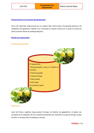  
UCV­CIS 
Propiedades del 
aguaymanto 
Patricia Cáceres Mejía 
 
Precauciones en el consumo del aguaymanto 
No se han registrado complicaciones por su consumo salvo restricciones a las personas alérgicas a los
compuestos del aguaymanto. Además no se recomienda su consumo excesivo por el grado de acidez que
podría ocasionar dolores de estómago pasajeros.
Receta con aguaymanto 
Ensalada de aguaymanto 
Preparación: 
Lavar las frutas y vegetales, luego picamos la lechuga, los tomates, los aguaymantos y el pepino. Los
colocamos en una ensaladera. En otro recipiente mezclamos la sal, la pimienta, el el jugo de naranja y el jugo
de limón, lo vertemos sobre la ensalada y a mezclar.
PÁGINA​­­­­>5 
 