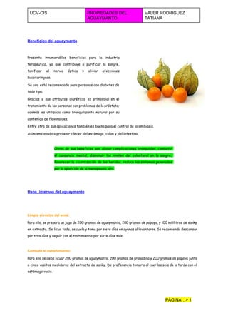  
UCV­CIS  PROPIEDADES DEL 
AGUAYMANTO  
VALER RODRIGUEZ 
TATIANA  
 
 
Beneficios del aguaymanto 
Presenta innumerables beneficios para la industria
terapéutica, ya que contribuye a purificar la sangre,
tonificar el nervio óptico y aliviar afecciones
bucofaríngeas.
Su uso está recomendado para personas con diabetes de
todo tipo.
Gracias a sus atributos diuréticos es primordial en el
tratamiento de las personas con problemas de la próstata;
además es utilizada como tranquilizante natural por su
contenido de flavonoides.
Entre otra de sus aplicaciones también es buena para el control de la amibiasis.
Asimismo ayuda a prevenir cáncer del estómago, colon y del intestino.
Otros de sus beneficios son: aliviar complicaciones bronquiales, combatir
el cansancio mental, disminuir los niveles del colesterol en la sangre,
favorecer la cicatrización de las heridas, reduce los síntomas generados
por la aparición de la menopausia, etc.
  
Usos  internos del aguaymanto 
  
Limpia el rostro del acné:
Para ello, se prepara un jugo de 200 gramos de aguaymanto, 200 gramos de papaya, y 100 mililitros de sanky
en extracto. Se licua todo, se cuela y toma por siete días en ayunas al levantarse. Se recomienda descansar
por tres días y seguir con el tratamiento por siete días más.
Combate el estreñimiento:
Para ello se debe licuar 200 gramos de aguaymanto, 200 gramos de granadilla y 200 gramos de papaya junto
a cinco vasitos medidores del extracto de sanky. De preferencia tomarlo al caer las seis de la tarde con el
estómago vacío.
PÁGINA…> 1 
 