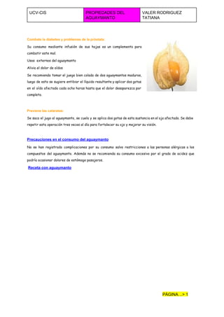  
UCV­CIS  PROPIEDADES DEL 
AGUAYMANTO  
VALER RODRIGUEZ 
TATIANA  
 
Combate la diabetes y problemas de la próstata:
Su consumo mediante infusión de sus hojas es un complemento para
combatir este mal.
Usos externos del aguaymanto
Alivia el dolor de oídos
Se recomienda tomar el juego bien colado de dos aguaymantos maduros,
luego de esto se sugiere entibiar el líquido resultante y aplicar dos gotas
en el oído afectado cada ocho horas hasta que el dolor desaparezca por
completo.
Previene las cataratas:
Se saca el jugo al aguaymanto, se cuela y se aplica dos gotas de esta sustancia en el ojo afectado. Se debe
repetir esta operación tres veces al día para fortalecer su ojo y mejorar su visión.
Precauciones en el consumo del aguaymanto 
No se han registrado complicaciones por su consumo salvo restricciones a las personas alérgicas a los
compuestos del aguaymanto. Además no se recomienda su consumo excesivo por el grado de acidez que
podría ocasionar dolores de estómago pasajeros.
​Receta con aguaymanto
PÁGINA…> 1 
 