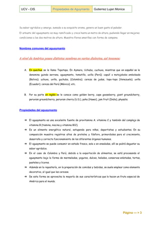  
UCV ­ CIS  Propiedades de Aguymanto  Gutierrez Lujan Monica 
 
 
 
Su sabor agridulce y amargo, sumado a su exquisito aroma, genera un buen gusto al paladar.
El arbusto del aguaymanto es muy ramificado y crece hasta un metro de altura, pudiendo llegar en mejores
condiciones a los dos metros de altura. Muestra flores amarillas con forma de campana.
Nombres comunes del aguaymanto 
 
A nivel de América posee distintos nombres en varios dialectos, así tenemos:
A. En quechua se le llama Topotopo. En Aymara, Uchuba, cuchuva, mientras que en español se le
denomina guinda serrana, aguaymanto, tomatillo, uvilla (Perú); capulí o motojobobo embolsado
(Bolivia); uchuva, uvilla, guchuba, (Colombia); cereza de judas, topo-topo (Venezuela); uvilla
(Ecuador); cereza del Perú (México); etc.
B. Por su parte ​
en inglés ​
se le conoce como golden berry, cape gooseberry, giant groundcherry,
peruvian groundcherry, peruvian cherry (U.S.), poha (Hawai), jam fruit (India), physalis.
Propiedades del aguaymanto 
 
➔ El aguaymanto es una excelente fuente de provitamina A. vitamina C y también del complejo de
vitamina B (tiamina, niacina y vitamina B12).
➔ Es un alimento energético natural, estupendo para niños, deportistas y estudiantes. En su
composición muestra registros altos de proteína y fósforo, primordiales para el crecimiento,
desarrollo y correcto funcionamiento de los diferentes órganos humanos.
➔ El aguaymanto se puede consumir en estado fresco, sola o en ensaladas, allí se podrá degustar su
sabor agridulce.
➔ En el caso de Colombia y Perú, debido a la exportación de alimentos, se está procesando el
aguaymanto bajo la forma de mermeladas, yogures, dulces, helados, conservas enlatadas, tortas,
pasteles y licores.
➔ Además en la repostería, en la preparación de comidas y bebidas, se suele emplear como elemento
decorativo, al igual que las cerezas.
➔ De esta forma se aprovecha la mayoría de sus características que lo hacen un fruto especial de
América para el mundo.
Página ­­­ > 3 
 