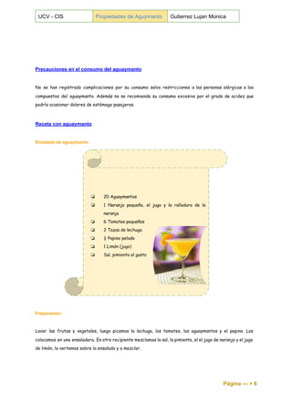  
UCV ­ CIS  Propiedades de Aguymanto  Gutierrez Lujan Monica 
 
 
 
Precauciones en el consumo del aguaymanto 
 
No se han registrado complicaciones por su consumo salvo restricciones a las personas alérgicas a los
compuestos del aguaymanto. Además no se recomienda su consumo excesivo por el grado de acidez que
podría ocasionar dolores de estómago pasajeros.
Receta con aguaymanto 
 
Ensalada de aguaymanto 
Preparación: 
 
Lavar las frutas y vegetales, luego picamos la lechuga, los tomates, los aguaymantos y el pepino. Los
colocamos en una ensaladera. En otro recipiente mezclamos la sal, la pimienta, el el jugo de naranja y el jugo
de limón, lo vertemos sobre la ensalada y a mezclar.
Página ­­­ > 6 
 