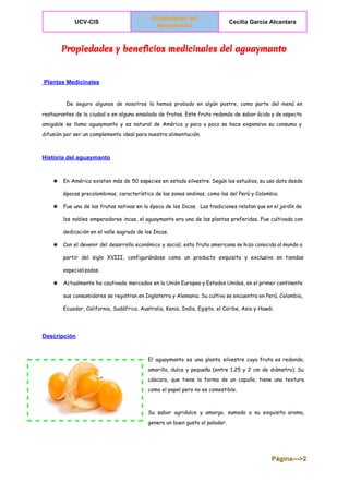  
UCV­CIS 
Propiedades del 
Aguaymanto  
Cecilia Garcia Alcantara 
 
Propiedades y beneficios medicinales del aguaymanto
 Plantas Medicinales 
 
De seguro algunos de nosotros la hemos probado en algún postre, como parte del menú en
restaurantes de la ciudad o en alguna ensalada de frutas. Este fruto redondo de sabor ácido y de aspecto
amigable se llama aguaymanto y es natural de América y poco a poco se hace expansivo su consumo y
difusión por ser un complemento ideal para nuestra alimentación.
Historia del aguaymanto 
★ En América existen más de 50 especies en estado silvestre. Según los estudios, su uso data desde
épocas precolombinas, característico de las zonas andinas, como las del Perú y Colombia.
★ Fue una de las frutas nativas en la época de los Incas. Las tradiciones relatan que en el jardín de
los nobles emperadores incas, el aguaymanto era una de las plantas preferidas. Fue cultivada con
dedicación en el valle sagrado de los Incas.
★ Con el devenir del desarrollo económico y social, esta fruta americana se hizo conocida al mundo a
partir del siglo XVIII, configurándose como un producto exquisito y exclusivo en tiendas
especializadas.
★ Actualmente ha cautivado mercados en la Unión Europea y Estados Unidos, en el primer continente
sus consumidores se registran en Inglaterra y Alemania. Su cultivo se encuentra en Perú, Colombia,
Ecuador, California, Sudáfrica, Australia, Kenia, India, Egipto, el Caribe, Asia y Hawái.
Descripción 
El aguaymanto es una planta silvestre cuya fruta es redonda,
amarilla, dulce y pequeña (entre 1,25 y 2 cm de diámetro). Su
cáscara, que tiene la forma de un capullo, tiene una textura
como el papel pero no es comestible.
Su sabor agridulce y amargo, sumado a su exquisito aroma,
genera un buen gusto al paladar.
Página­­­>2 
 