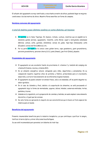  
UCV­CIS 
Propiedades del 
Aguaymanto  
Cecilia Garcia Alcantara 
 
El arbusto del aguaymanto es muy ramificado y crece hasta un metro de altura, pudiendo llegar en mejores
condiciones a los dos metros de altura. Muestra flores amarillas con forma de campana.
Nombres comunes del aguaymanto 
A nivel de América posee distintos nombres en varios dialectos, así tenemos:
A. En quechua se le llama Topotopo. En Aymara, Uchuba, cuchuva, mientras que en español se le
denomina guinda serrana, aguaymanto, tomatillo, uvilla (Perú); capulí o motojobobo embolsado
(Bolivia); uchuva, uvilla, guchuba, (Colombia); cereza de judas, topo-topo (Venezuela); uvilla
(Ecuador); cereza del Perú (México); etc.
B. Por su parte en inglés ​se le conoce como golden berry, cape gooseberry, giant groundcherry,
peruvian groundcherry, peruvian cherry (U.S.), poha (Hawai), jam fruit (India), physalis.
Propiedades del aguaymanto 
➔ El aguaymanto es una excelente fuente de provitamina A. vitamina C y también del complejo de
vitamina B (tiamina, niacina y vitamina B12).
➔ Es un alimento energético natural, estupendo para niños, deportistas y estudiantes. En su
composición muestra registros altos de proteína y fósforo, primordiales para el crecimiento,
desarrollo y correcto funcionamiento de los diferentes órganos humanos.
➔ El aguaymanto se puede consumir en estado fresco, sola o en ensaladas, allí se podrá degustar su
sabor agridulce.
➔ En el caso de Colombia y Perú, debido a la exportación de alimentos, se está procesando el
aguaymanto bajo la forma de mermeladas, yogures, dulces, helados, conservas enlatadas, tortas,
pasteles y licores.
➔ Además en la repostería, en la preparación de comidas y bebidas, se suele emplear como elemento
decorativo, al igual que las cerezas.
➔ De esta forma se aprovecha la mayoría de sus características que lo hacen un fruto especial de
América para el mundo.
Beneficios del aguaymanto 
Presenta innumerables beneficios para la industria terapéutica, ya que contribuye a purificar la sangre,
tonificar el nervio óptico y aliviar afecciones bucofaríngeas.
Su uso está recomendado para personas con diabetes de todo tipo.
Página­­­>3 
 