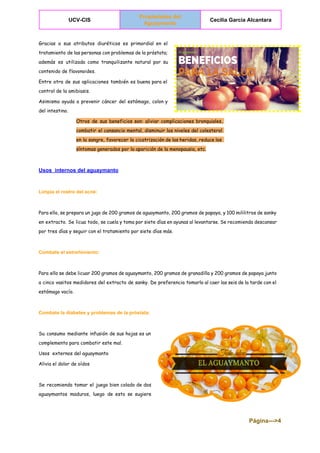  
UCV­CIS 
Propiedades del 
Aguaymanto  
Cecilia Garcia Alcantara 
 
Gracias a sus atributos diuréticos es primordial en el
tratamiento de las personas con problemas de la próstata;
además es utilizada como tranquilizante natural por su
contenido de flavonoides.
Entre otra de sus aplicaciones también es buena para el
control de la amibiasis.
Asimismo ayuda a prevenir cáncer del estómago, colon y
del intestino.
Otros de sus beneficios son: aliviar complicaciones bronquiales,
combatir el cansancio mental, disminuir los niveles del colesterol
en la sangre, favorecer la cicatrización de las heridas, reduce los
síntomas generados por la aparición de la menopausia, etc.
Usos  internos del aguaymanto 
Limpia el rostro del acné: 
Para ello, se prepara un jugo de 200 gramos de aguaymanto, 200 gramos de papaya, y 100 mililitros de sanky
en extracto. Se licua todo, se cuela y toma por siete días en ayunas al levantarse. Se recomienda descansar
por tres días y seguir con el tratamiento por siete días más.
Combate el estreñimiento: 
Para ello se debe licuar 200 gramos de aguaymanto, 200 gramos de granadilla y 200 gramos de papaya junto
a cinco vasitos medidores del extracto de sanky. De preferencia tomarlo al caer las seis de la tarde con el
estómago vacío.
Combate la diabetes y problemas de la próstata: 
Su consumo mediante infusión de sus hojas es un
complemento para combatir este mal.
Usos externos del aguaymanto
Alivia el dolor de oídos
Se recomienda tomar el juego bien colado de dos
aguaymantos maduros, luego de esto se sugiere
Página­­­>4 
 