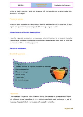  
UCV­CIS 
Propiedades del 
Aguaymanto  
Cecilia Garcia Alcantara 
 
entibiar el líquido resultante y aplicar dos gotas en el oído afectado cada ocho horas hasta que el dolor
desaparezca por completo.
Previene las cataratas 
Se saca el jugo al aguaymanto, se cuela y se aplica dos gotas de esta sustancia en el ojo afectado. Se debe
repetir esta operación tres veces al día para fortalecer su ojo y mejorar su visión.
  
Precauciones en el consumo del aguaymanto 
No se han registrado complicaciones por su consumo salvo restricciones a las personas alérgicas a los
compuestos del aguaymanto. Además no se recomienda su consumo excesivo por el grado de acidez que
podría ocasionar dolores de estómago pasajeros.
Receta con aguaymanto 
Ensalada de aguaymanto 
​Preparación:
Lavar las frutas y vegetales, luego picamos la lechuga, los tomates, los aguaymantos y el pepino.
Los colocamos en una ensaladera. En otro recipiente mezclamos la sal, la pimienta, el jugo de
naranja y el jugo de limón, lo vertemos sobre la ensalada y a mezclar.
Página­­­>5 
 