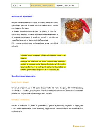  
UCV ­ CIS  Propiedades de Aguymanto  Gutierrez Lujan Monica 
 
 
 
Beneficios del aguaymanto 
 
Presenta innumerables beneficios para la industria terapéutica, ya que
contribuye a purificar la sangre, tonificar el nervio óptico y aliviar
afecciones bucofaríngeas.
Su uso está recomendado para personas con diabetes de todo tipo.
Gracias a sus atributos diuréticos es primordial en el tratamiento de
las personas con problemas de la próstata; además es utilizada como
tranquilizante natural por su contenido de flavonoides.
Entre otra de sus aplicaciones también es buena para el control de la
amibiasis.
Asimismo ayuda a prevenir cáncer del estómago, colon y del
intestino.
Otros de sus beneficios son: aliviar complicaciones bronquiales,
combatir el cansancio mental, disminuir los niveles del colesterol en
la sangre, favorecer la cicatrización de las heridas, reduce los
síntomas generados por la aparición de la menopausia, etc.
Usos  internos del aguaymanto 
 
Limpia el rostro del acné: 
 
Para ello, se prepara un jugo de 200 gramos de aguaymanto, 200 gramos de papaya, y 100 mililitros de sanky
en extracto. Se licua todo, se cuela y toma por siete días en ayunas al levantarse. Se recomienda descansar
por tres días y seguir con el tratamiento por siete días más.
Combate el estreñimiento: 
 
Para ello se debe licuar 200 gramos de aguaymanto, 200 gramos de granadilla y 200 gramos de papaya junto
a cinco vasitos medidores del extracto de sanky. De preferencia tomarlo al caer las seis de la tarde con el
estómago vacío.
Página ­­­ > 4 
 