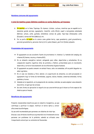  
UCV ­ CIS  Propiedades del Aguaymanto  Ing. Lidia Ruiz Valera 
 
Nombres comunes del aguaymanto 
A nivel de América posee distintos nombres en varios dialectos, así tenemos:
A. En quechua se le llama Topotopo. En Aymara, Uchuba, cuchuva, mientras que en español se le
denomina guinda serrana, aguaymanto, tomatillo, uvilla (Perú); capulí o motojobobo embolsado
(Bolivia); uchuva, uvilla, guchuba, (Colombia); cereza de judas, topo-topo (Venezuela); uvilla
(Ecuador); cereza del Perú (México); etc.
B. Por su parte ​en inglés se le conoce como golden berry, cape gooseberry, giant groundcherry,
peruvian groundcherry, peruvian cherry (U.S.), poha (Hawai), jam fruit (India), physalis.
Propiedades del aguaymanto 
➔ El aguaymanto es una excelente fuente de provitamina A. vitamina C y también del complejo de
vitamina B (tiamina, niacina y vitamina B12).
➔ Es un alimento energético natural, estupendo para niños, deportistas y estudiantes. En su
composición muestra registros altos de proteína y fósforo, primordiales para el crecimiento,
desarrollo y correcto funcionamiento de los diferentes órganos humanos.
➔ El aguaymanto se puede consumir en estado fresco, sola o en ensaladas, allí se podrá degustar su
sabor agridulce.
➔ En el caso de Colombia y Perú, debido a la exportación de alimentos, se está procesando el
aguaymanto bajo la forma de mermeladas, yogures, dulces, helados, conservas enlatadas, tortas,
pasteles y licores.
➔ Además en la repostería, en la preparación de comidas y bebidas, se suele emplear como elemento
decorativo, al igual que las cerezas.
➔ De esta forma se aprovecha la mayoría de sus características que lo hacen un fruto especial de
América para el mundo.
Beneficios del aguaymanto 
Presenta innumerables beneficios para la industria terapéutica, ya que
contribuye a purificar la sangre, tonificar el nervio óptico y aliviar
afecciones bucofaríngeas.
Su uso está recomendado para personas con diabetes de todo tipo.
Gracias a sus atributos diuréticos es primordial en el tratamiento de las
personas con problemas de la próstata; además es utilizada como
tranquilizante natural por su contenido de flavonoides.
Página ­­­­­­ > 3 
 