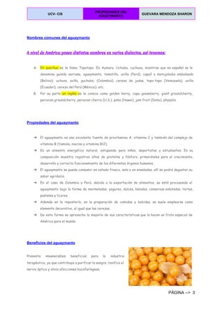  
UCV­ CIS 
PROPIEDADES DEL 
AGUAYMANTO 
GUEVARA MENDOZA SHARON  
 
  
Nombres comunes del aguaymanto 
A nivel de América posee distintos nombres en varios dialectos, así tenemos:
A. En quechua ​se le llama Topotopo. En Aymara, Uchuba, cuchuva, mientras que en español se le
denomina guinda serrana, aguaymanto, tomatillo, uvilla (Perú); capulí o motojobobo embolsado
(Bolivia); uchuva, uvilla, guchuba, (Colombia); cereza de judas, topo-topo (Venezuela); uvilla
(Ecuador); cereza del Perú (México); etc.
B. Por su parte en inglés ​se le conoce como golden berry, cape gooseberry, giant groundcherry,
peruvian groundcherry, peruvian cherry (U.S.), poha (Hawai), jam fruit (India), physalis.
  
Propiedades del aguaymanto 
➔ El aguaymanto es una excelente fuente de provitamina A. vitamina C y también del complejo de
vitamina B (tiamina, niacina y vitamina B12).
➔ Es un alimento energético natural, estupendo para niños, deportistas y estudiantes. En su
composición muestra registros altos de proteína y fósforo, primordiales para el crecimiento,
desarrollo y correcto funcionamiento de los diferentes órganos humanos.
➔ El aguaymanto se puede consumir en estado fresco, sola o en ensaladas, allí se podrá degustar su
sabor agridulce.
➔ En el caso de Colombia y Perú, debido a la exportación de alimentos, se está procesando el
aguaymanto bajo la forma de mermeladas, yogures, dulces, helados, conservas enlatadas, tortas,
pasteles y licores.
➔ Además en la repostería, en la preparación de comidas y bebidas, se suele emplearse como
elemento decorativo, al igual que las cerezas.
➔ De esta forma se aprovecha la mayoría de sus características que lo hacen un fruto especial de
América para el mundo.
Beneficios del aguaymanto 
 
Presenta innumerables beneficios para la industria
terapéutica, ya que contribuye a purificar la sangre, tonifica el
nervio óptico y alivia afecciones bucofaríngeas.
PÁGINA ­­>  3 
 