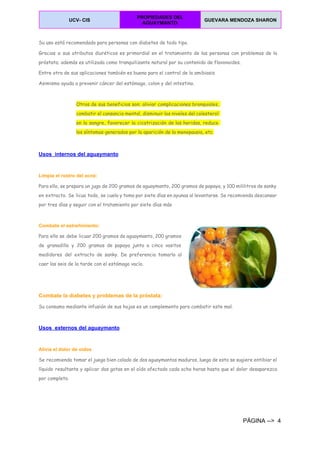  
UCV­ CIS 
PROPIEDADES DEL 
AGUAYMANTO 
GUEVARA MENDOZA SHARON  
 
Su uso está recomendado para personas con diabetes de todo tipo.
Gracias a sus atributos diuréticos es primordial en el tratamiento de las personas con problemas de la
próstata; además es utilizada como tranquilizante natural por su contenido de flavonoides.
Entre otra de sus aplicaciones también es buena para el control de la amibiasis
Asimismo ayuda a prevenir cáncer del estómago, colon y del intestino.
Otros de sus beneficios son: aliviar complicaciones bronquiales,
combatir el cansancio mental, disminuir los niveles del colesterol
en la sangre, favorecer la cicatrización de las heridas, reduce
los síntomas generados por la aparición de la menopausia, etc.
  
Usos  internos del aguaymanto 
Limpia el rostro del acné:
Para ello, se prepara un jugo de 200 gramos de aguaymanto, 200 gramos de papaya, y 100 mililitros de sanky
en extracto. Se licua todo, se cuela y toma por siete días en ayunas al levantarse. Se recomienda descansar
por tres días y seguir con el tratamiento por siete días más
Combate el estreñimiento:
Para ello se debe licuar 200 gramos de aguaymanto, 200 gramos
de granadilla y 200 gramos de papaya junto a cinco vasitos
medidores del extracto de sanky. De preferencia tomarlo al
caer las seis de la tarde con el estómago vacío.
Combate la diabetes y problemas de la próstata:
Su consumo mediante infusión de sus hojas es un complemento para combatir este mal.
Usos  externos del aguaymanto 
Alivia el dolor de oídos
Se recomienda tomar el juego bien colado de dos aguaymantos maduros, luego de esto se sugiere entibiar el
líquido resultante y aplicar dos gotas en el oído afectado cada ocho horas hasta que el dolor desaparezca
por completo.
PÁGINA ­­>  4 
 