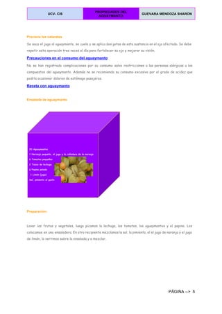  
UCV­ CIS 
PROPIEDADES DEL 
AGUAYMANTO 
GUEVARA MENDOZA SHARON  
 
  
Previene las cataratas
Se saca el jugo al aguaymanto, se cuela y se aplica dos gotas de esta sustancia en el ojo afectado. Se debe
repetir esta operación tres veces al día para fortalecer su ojo y mejorar su visión.
Precauciones en el consumo del aguaymanto 
No se han registrado complicaciones por su consumo salvo restricciones a las personas alérgicas a los
compuestos del aguaymanto. Además no se recomienda su consumo excesivo por el grado de acidez que
podría ocasionar dolores de estómago pasajeros.
Receta con aguaymanto 
 
Ensalada de aguaymanto 
 
 
Preparación: 
Lavar las frutas y vegetales, luego picamos la lechuga, los tomates, los aguaymantos y el pepino. Los
colocamos en una ensaladera. En otro recipiente mezclamos la sal, la pimienta, el el jugo de naranja y el jugo
de limón, lo vertimos sobre la ensalada y a mezclar.
PÁGINA ­­>  5 
 