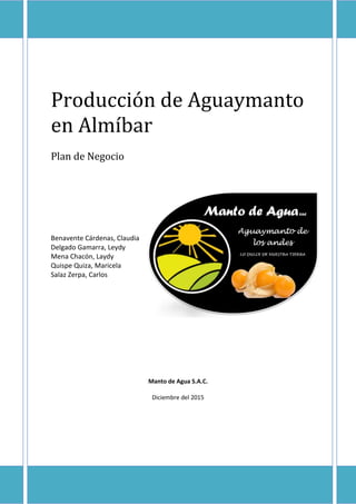 Producción de Aguaymanto
en Almíbar
Plan de Negocio
Benavente Cárdenas, Claudia
Delgado Gamarra, Leydy
Mena Chacón, Laydy
Quispe Quiza, Maricela
Salaz Zerpa, Carlos
Manto de Agua S.A.C.
Diciembre del 2015
 