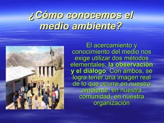 ¿Cómo conocemos el medio ambiente? El acercamiento y conocimiento del medio nos exige utilizar dos métodos elementales:  la observación y el diálogo . Con ambos, se logra tener una imagen real de lo que ocurre en nuestro ambiente, en nuestra comunidad, en nuestra organización 