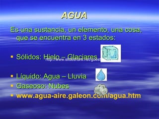 AGUA Es una sustancia, un elemento, una cosa, que se encuentra en 3 estados: Sólidos: Hielo – Glaciares  Líquido: Agua – Lluvia  Gaseoso: Nubes www.agua-aire.galeon.com/agua.htm   http://www.slideshare.net/guest0e5c0c 