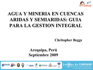 AGUA Y MINERIA EN CUENCAS
 ARIDAS Y SEMIARIDAS: GUIA
PARA LA GESTION INTEGRAL

                    Chritopher Beggs

       Arequipa, Perú
       Septiembre 2009
 
