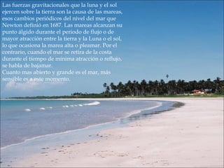 Las fuerzas gravitacionales que la luna y el sol
ejercen sobre la tierra son la causa de las mareas,
esos cambios periódicos del nivel del mar que
Newton definió en 1687. Las mareas alcanzan su
punto álgido durante el periodo de flujo o de
mayor atracción entre la tierra y la Luna o el sol,
lo que ocasiona la marea alta o pleamar. Por el
contrario, cuando el mar se retira de la costa
durante el tiempo de mínima atracción o reflujo,
se habla de bajamar.
Cuanto mas abierto y grande es el mar, más
sensible es a este momento.
 