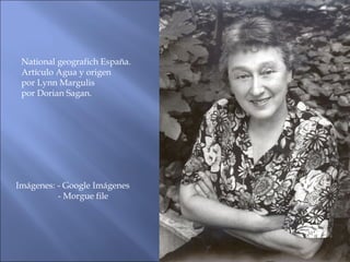 National geografich España.
Artículo Agua y origen
por Lynn Margulis
por Dorian Sagan.
Imágenes: - Google Imágenes
- Morgue file
 