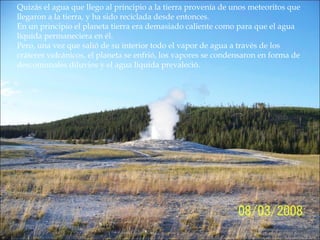Quizás el agua que llego al principio a la tierra provenía de unos meteoritos que
llegaron a la tierra, y ha sido reciclada desde entonces.
En un principio el planeta tierra era demasiado caliente como para que el agua
líquida permaneciera en él.
Pero, una vez que salió de su interior todo el vapor de agua a través de los
cráteres volcánicos, el planeta se enfrió, los vapores se condensaron en forma de
descomunales diluvios y el agua liquida prevaleció.
 