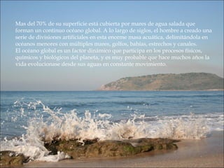 Mas del 70% de su superficie está cubierta por mares de agua salada que
forman un continuo océano global. A lo largo de siglos, el hombre a creado una
serie de divisiones artificiales en esta enorme masa acuática, delimitándola en
océanos menores con múltiples mares, golfos, bahías, estrechos y canales.
El océano global es un factor dinámico que participa en los procesos físicos,
químicos y biológicos del planeta, y es muy probable que hace muchos años la
vida evolucionase desde sus aguas en constante movimiento.
 