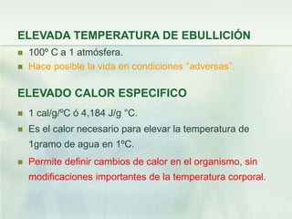 ELEVADA TEMPERATURA DE EBULLICIÓN
 100º C a 1 atmósfera.
 Hace posible la vida en condiciones “adversas”.
ELEVADO CALOR ESPECIFICO
 1 cal/g/ºC ó 4,184 J/g °C.
 Es el calor necesario para elevar la temperatura de
1gramo de agua en 1ºC.
 Permite definir cambios de calor en el organismo, sin
modificaciones importantes de la temperatura corporal.
 