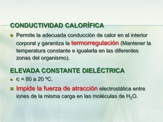 CONDUCTIVIDAD CALORÍFICA
 Permite la adecuada conducción de calor en el interior
corporal y garantiza la termorregulación (Mantener la
temperatura constante e igualarla en las diferentes
zonas del organismo).
ELEVADA CONSTANTE DIELÉCTRICA
 Є = 80 a 20 ºC.
 Impide la fuerza de atracción electrostática entre
iones de la misma carga en las moléculas de H2O.
 