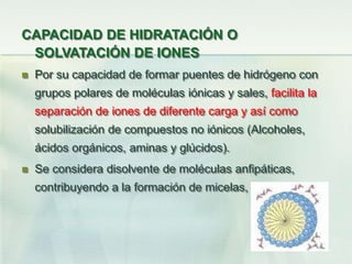 CAPACIDAD DE HIDRATACIÓN O
SOLVATACIÓN DE IONES
 Por su capacidad de formar puentes de hidrógeno con
grupos polares de moléculas iónicas y sales, facilita la
separación de iones de diferente carga y así como
solubilización de compuestos no iónicos (Alcoholes,
ácidos orgánicos, aminas y glúcidos).
 Se considera disolvente de moléculas anfipáticas,
contribuyendo a la formación de micelas,
 