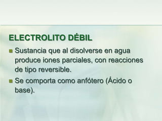 ELECTROLITO DÉBIL
 Sustancia que al disolverse en agua
produce iones parciales, con reacciones
de tipo reversible.
 Se comporta como anfótero (Ácido o
base).
 
