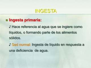 INGESTA
 Ingesta primaria:
♪ Hace referencia al agua que se ingiere como
líquidos, o formando parte de los alimentos
sólidos.
♪ Sed normal: Ingesta de líquido en respuesta a
una deficiencia de agua.
 