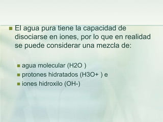  El agua pura tiene la capacidad de
disociarse en iones, por lo que en realidad
se puede considerar una mezcla de:
 agua molecular (H2O )
 protones hidratados (H3O+ ) e
 iones hidroxilo (OH-)
 