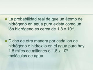  La probabilidad real de que un átomo de
hidrógeno en agua pura exista como un
ión hidrógeno es cerca de 1.8 x 10-9.
 Dicho de otra manera por cada ion de
hidrógeno e hidroxilo en el agua pura hay
1.8 miles de millones o 1.8 x 109
moléculas de agua.
 