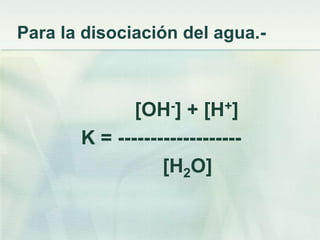 Para la disociación del agua.-
[OH-] + [H+]
K = -------------------
[H2O]
 