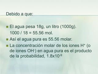 Debido a que:
 El agua pesa 18g, un litro (1000g).
1000 / 18 = 55.56 mol.
 Así el agua pura es 55.56 molar.
 La concentración molar de los iones H+ (o
de iones OH-) en agua pura es el producto
de la probabilidad, 1.8x10-9
 