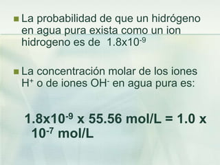  La probabilidad de que un hidrógeno
en agua pura exista como un ion
hidrogeno es de 1.8x10-9
 La concentración molar de los iones
H+ o de iones OH- en agua pura es:
1.8x10-9 x 55.56 mol/L = 1.0 x
10-7 mol/L
 