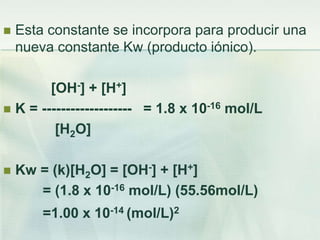  Esta constante se incorpora para producir una
nueva constante Kw (producto iónico).
[OH-] + [H+]
 K = ------------------- = 1.8 x 10-16 mol/L
[H2O]
 Kw = (k)[H2O] = [OH-] + [H+]
= (1.8 x 10-16 mol/L) (55.56mol/L)
=1.00 x 10-14 (mol/L)2
 