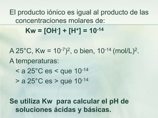 El producto iónico es igual al producto de las
concentraciones molares de:
Kw = [OH-] + [H+] = 10-14
A 25°C, Kw = 10-7)2, o bien, 10-14 (mol/L)2.
A temperaturas:
< a 25°C es < que 10-14
> a 25°C es > que 10-14
Se utiliza Kw para calcular el pH de
soluciones ácidas y básicas.
 