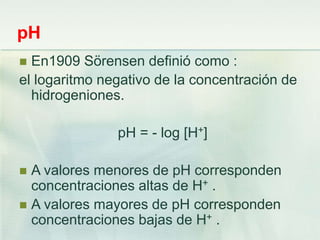 pH
 En1909 Sörensen definió como :
el logaritmo negativo de la concentración de
hidrogeniones.
pH = - log [H+]
 A valores menores de pH corresponden
concentraciones altas de H+ .
 A valores mayores de pH corresponden
concentraciones bajas de H+ .
 