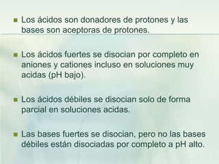  Los ácidos son donadores de protones y las
bases son aceptoras de protones.
 Los ácidos fuertes se disocian por completo en
aniones y cationes incluso en soluciones muy
acidas (pH bajo).
 Los ácidos débiles se disocian solo de forma
parcial en soluciones acidas.
 Las bases fuertes se disocian, pero no las bases
débiles están disociadas por completo a pH alto.
 