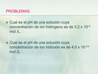 PROBLEMAS:
 Cual es el pH de una solución cuya
concentración de ion hidrogeno es de 3.2 x 10-4
mol /L.
 Cual es el pH de una solución cuya
concentración de ion hidroxilo es de 4.0 x 10-14
mol /L.
 